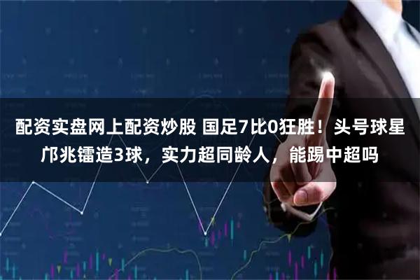 配资实盘网上配资炒股 国足7比0狂胜！头号球星邝兆镭造3球，实力超同龄人，能踢中超吗