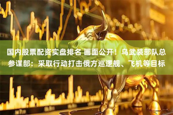 国内股票配资实盘排名 画面公开！乌武装部队总参谋部：采取行动打击俄方巡逻舰、飞机等目标