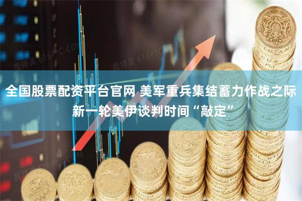全国股票配资平台官网 美军重兵集结蓄力作战之际 新一轮美伊谈判时间“敲定”