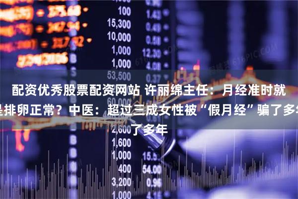配资优秀股票配资网站 许丽绵主任：月经准时就是排卵正常？中医：超过三成女性被“假月经”骗了多年