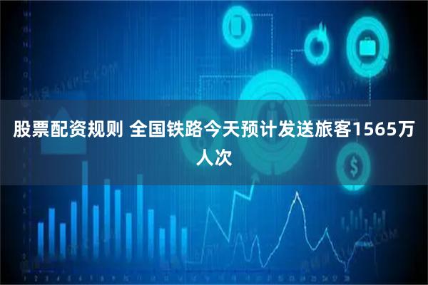 股票配资规则 全国铁路今天预计发送旅客1565万人次