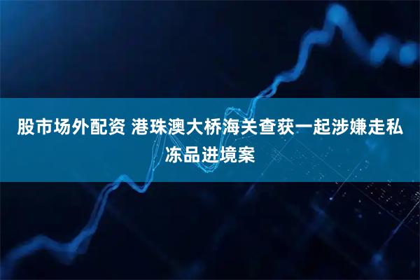 股市场外配资 港珠澳大桥海关查获一起涉嫌走私冻品进境案