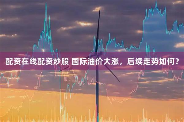 配资在线配资炒股 国际油价大涨，后续走势如何？