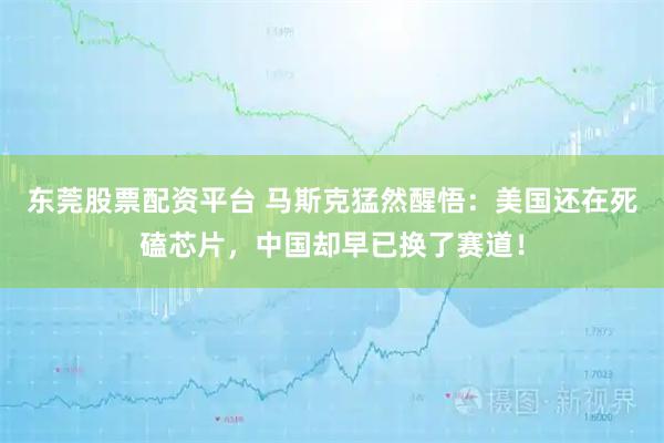 东莞股票配资平台 马斯克猛然醒悟：美国还在死磕芯片，中国却早已换了赛道！