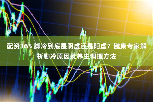 配资365 脚冷到底是阴虚还是阳虚？健康专家解析脚冷原因及养生调理方法