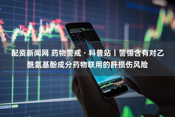 配资新闻网 药物警戒 · 科普站丨警惕含有对乙酰氨基酚成分药物联用的肝损伤风险