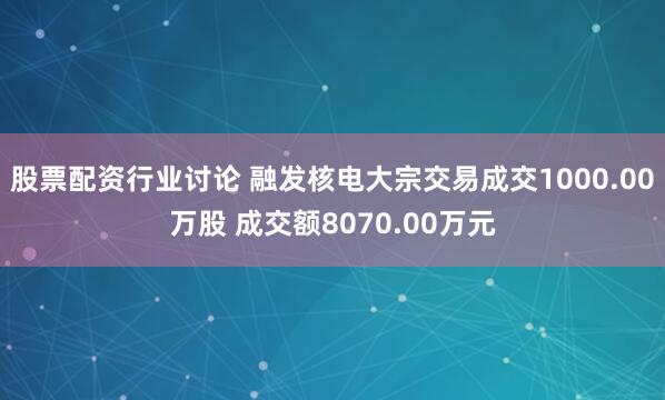 股票配资行业讨论 融发核电大宗交易成交1000.00万股 成交额8070.00万元