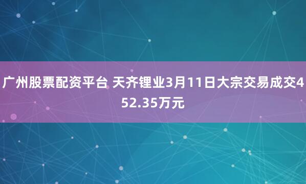 广州股票配资平台 天齐锂业3月11日大宗交易成交452.35万元