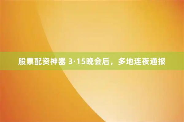 股票配资神器 3·15晚会后，多地连夜通报