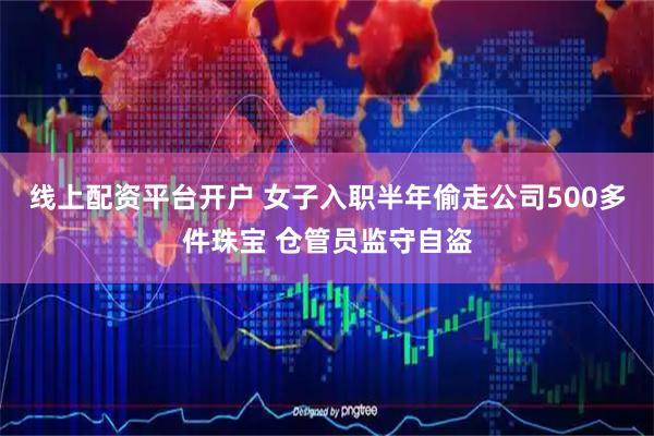 线上配资平台开户 女子入职半年偷走公司500多件珠宝 仓管员监守自盗