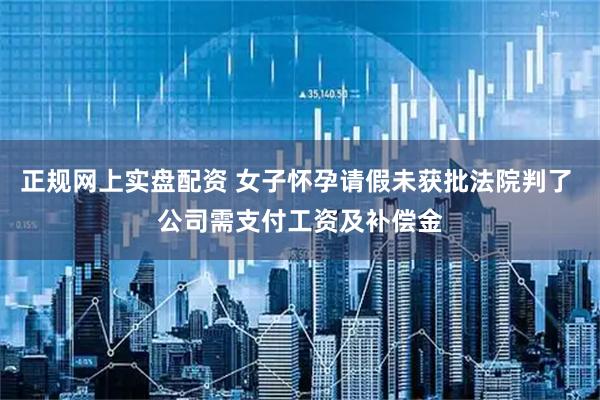 正规网上实盘配资 女子怀孕请假未获批法院判了 公司需支付工资及补偿金