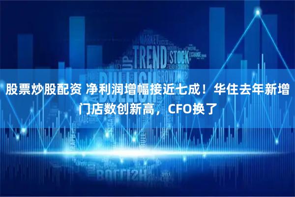 股票炒股配资 净利润增幅接近七成！华住去年新增门店数创新高，CFO换了