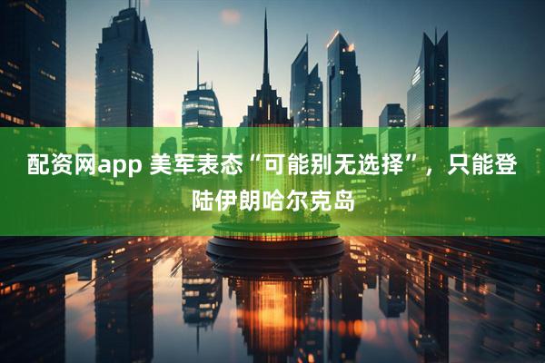 配资网app 美军表态“可能别无选择”，只能登陆伊朗哈尔克岛