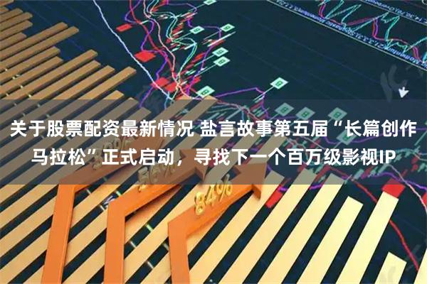 关于股票配资最新情况 盐言故事第五届“长篇创作马拉松”正式启动，寻找下一个百万级影视IP