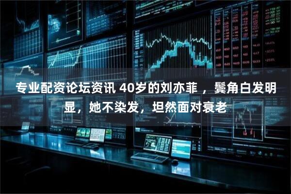 专业配资论坛资讯 40岁的刘亦菲 ，鬓角白发明显，她不染发，坦然面对衰老