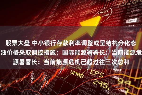 股票大盘 中小银行存款利率调整或呈结构分化态势；国家继续对成品油价格采取调控措施；国际能源署署长：当前能源危机已超过往三次总和