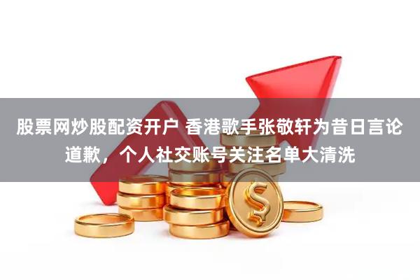 股票网炒股配资开户 香港歌手张敬轩为昔日言论道歉，个人社交账号关注名单大清洗