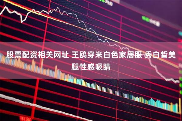 股票配资相关网址 王鸥穿米白色家居服 秀白皙美腿性感吸睛