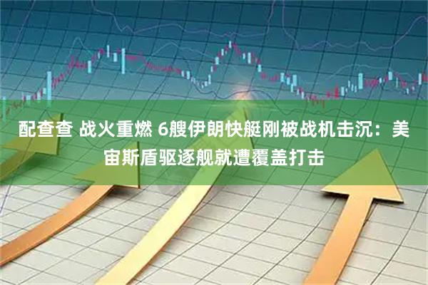 配查查 战火重燃 6艘伊朗快艇刚被战机击沉：美宙斯盾驱逐舰就遭覆盖打击
