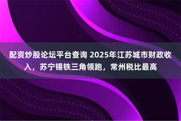 配资炒股论坛平台查询 2025年江苏城市财政收入，苏宁锡铁三角领跑，常州税比最高