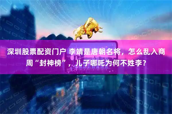 深圳股票配资门户 李靖是唐朝名将，怎么乱入商周“封神榜”，儿子哪吒为何不姓李？
