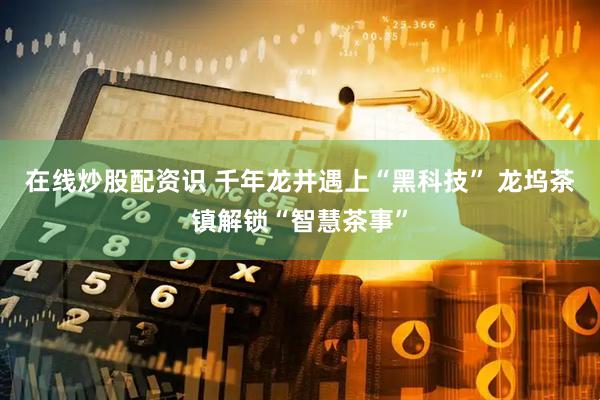 在线炒股配资识 千年龙井遇上“黑科技” 龙坞茶镇解锁“智慧茶事”