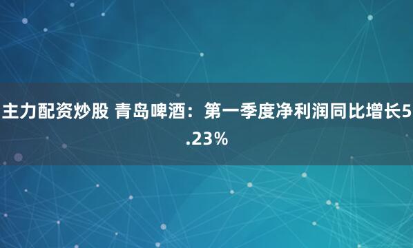 主力配资炒股 青岛啤酒：第一季度净利润同比增长5.23%