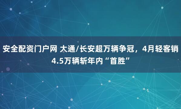 安全配资门户网 大通/长安超万辆争冠，4月轻客销4.5万辆斩年内“首胜”