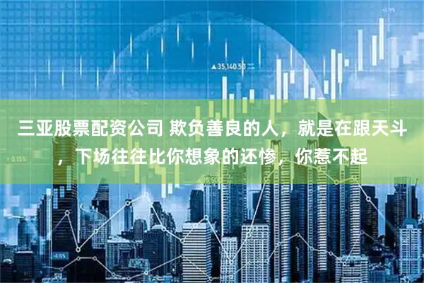 三亚股票配资公司 欺负善良的人，就是在跟天斗，下场往往比你想象的还惨，你惹不起
