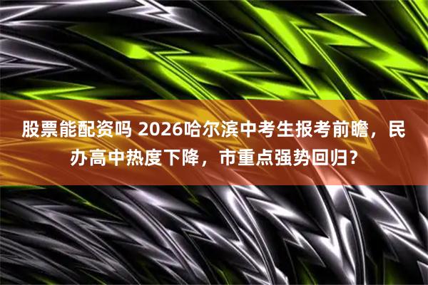 股票能配资吗 2026哈尔滨中考生报考前瞻，民办高中热度下降，市重点强势回归？