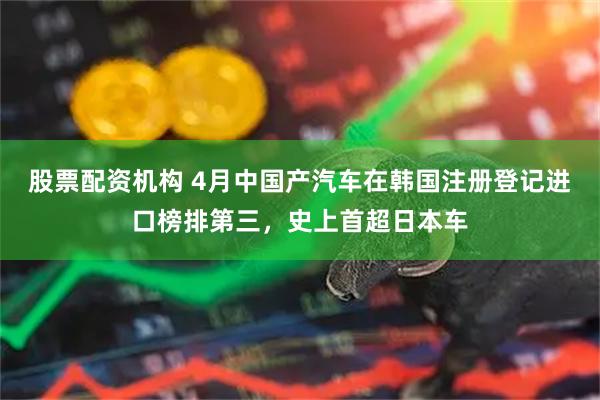 股票配资机构 4月中国产汽车在韩国注册登记进口榜排第三，史上首超日本车