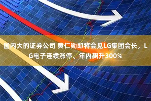 国内大的证券公司 黄仁勋即将会见LG集团会长，LG电子连续涨停、年内飙升300%