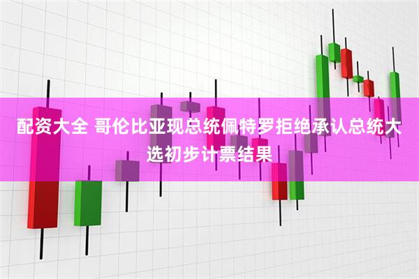 配资大全 哥伦比亚现总统佩特罗拒绝承认总统大选初步计票结果