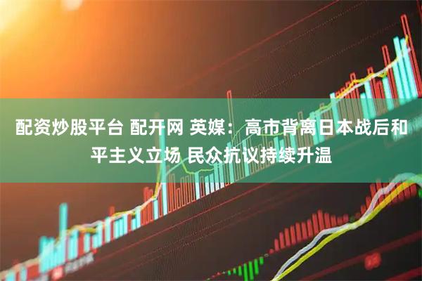 配资炒股平台 配开网 英媒：高市背离日本战后和平主义立场 民众抗议持续升温