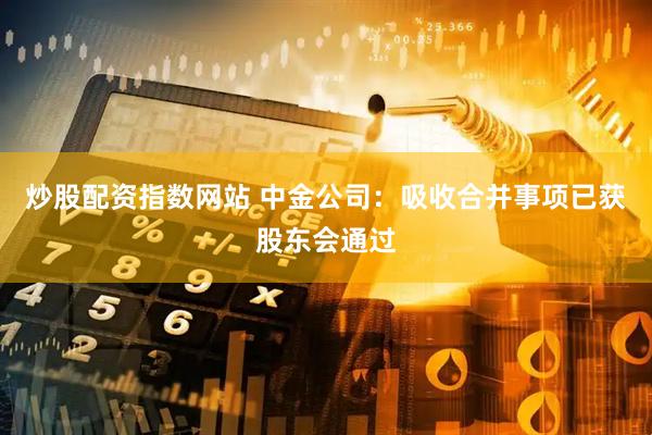 炒股配资指数网站 中金公司：吸收合并事项已获股东会通过
