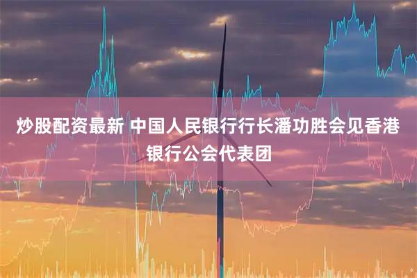 炒股配资最新 中国人民银行行长潘功胜会见香港银行公会代表团